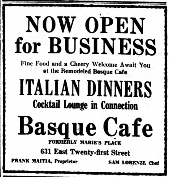 NOW OPEN for BUSINESS Fine Food and a Cheery Welcome Await You at the Remodeled Basque Cafe ITALIAN DINNERS Cocktail Lounge in Connection Basque Cafe FORMERLY MARIE'S PLACE 631 East Twenty-first Street FRANK MAITIA, Proprietor SAM LORENZI, Chef